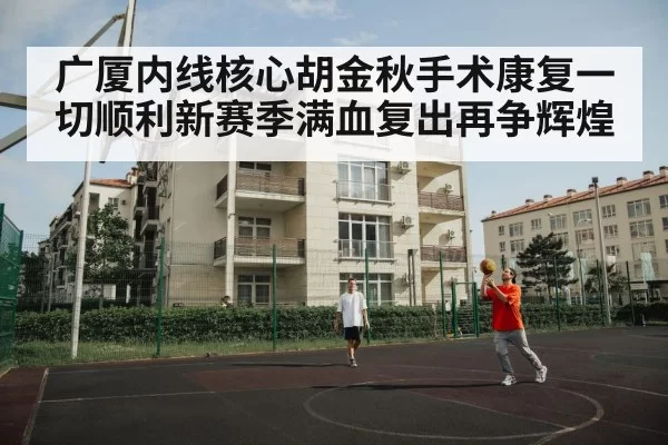 广厦内线核心胡金秋手术康复一切顺利新赛季满血复出再争辉煌
