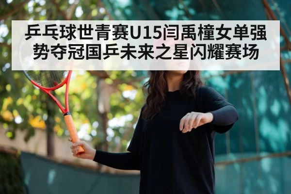乒乓球世青赛U15闫禹橦女单强势夺冠国乒未来之星闪耀赛场