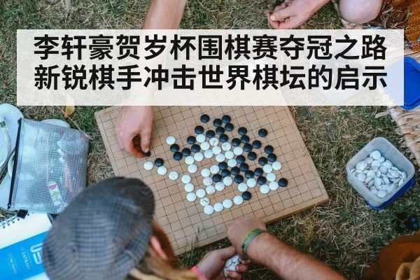 李轩豪贺岁杯围棋赛夺冠之路 新锐棋手冲击世界棋坛的启示