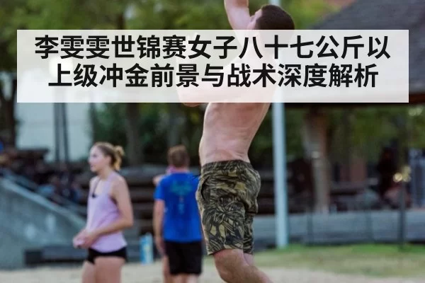 李雯雯世锦赛女子八十七公斤以上级冲金前景与战术深度解析